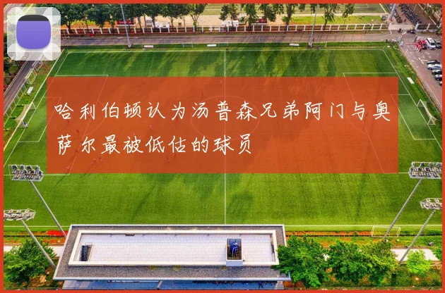 哈利伯顿认为汤普森兄弟阿门与奥萨尔最被低估的球员