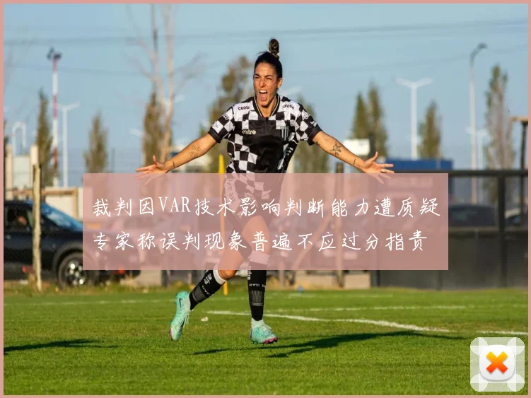 裁判因VAR技术影响判断能力遭质疑专家称误判现象普遍不应过分指责