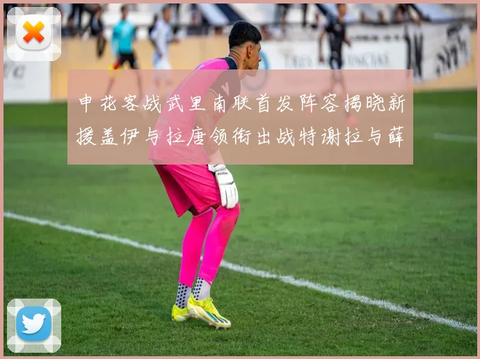 申花客战武里南联首发阵容揭晓新援盖伊与拉唐领衔出战特谢拉与薛庆浩同场竞技