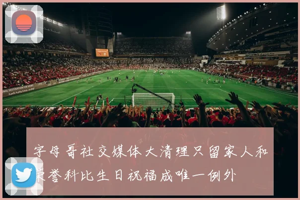 字母哥社交媒体大清理只留家人和荣誉科比生日祝福成唯一例外