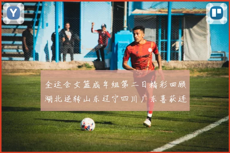 全运会女篮成年组第二日精彩回顾湖北逆转山东辽宁四川广东喜获连胜