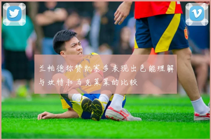 兰帕德称赞凯塞多表现出色能理解与坎特和马克莱莱的比较