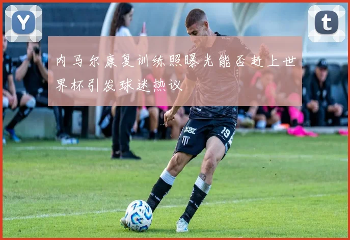 内马尔康复训练照曝光能否赶上世界杯引发球迷热议