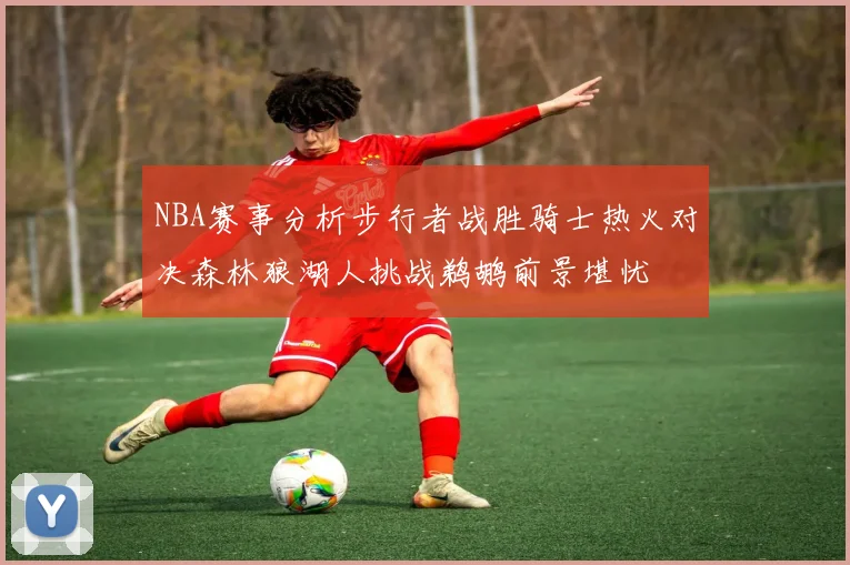 NBA赛事分析步行者战胜骑士热火对决森林狼湖人挑战鹈鹕前景堪忧