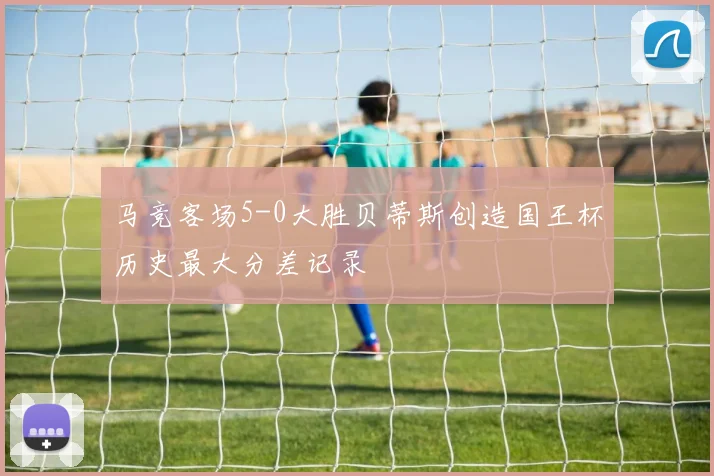 马竞客场5-0大胜贝蒂斯创造国王杯历史最大分差记录