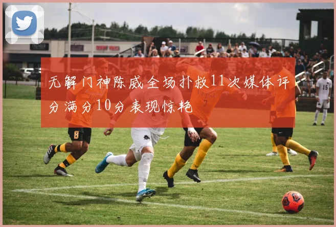 无解门神陈威全场扑救11次媒体评分满分10分表现惊艳