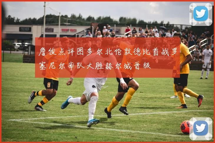 詹俊点评图多尔北伦敦德比首战罗塞尼尔率队大胜赫尔城晋级