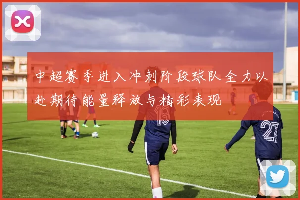 中超赛季进入冲刺阶段球队全力以赴期待能量释放与精彩表现
