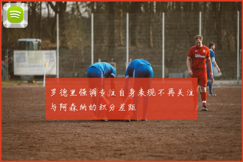 罗德里强调专注自身表现不再关注与阿森纳的积分差距