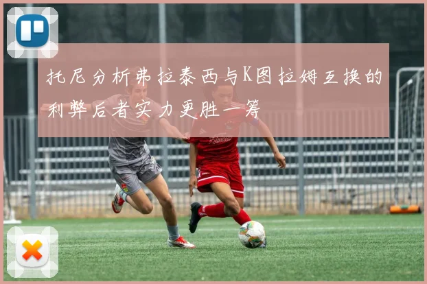 托尼分析弗拉泰西与K图拉姆互换的利弊后者实力更胜一筹