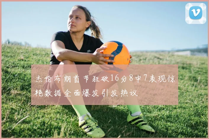 杰伦布朗首节狂砍16分8中7表现惊艳数据全面爆发引发热议