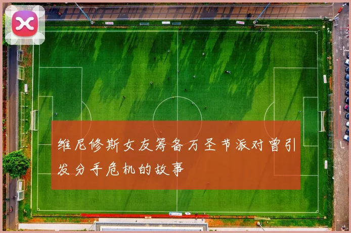 维尼修斯女友筹备万圣节派对曾引发分手危机的故事