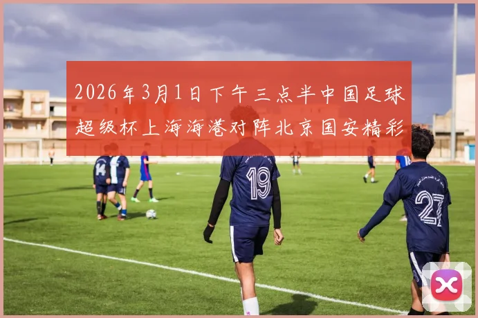 2026年3月1日下午三点半中国足球超级杯上海海港对阵北京国安精彩对决即将上演
