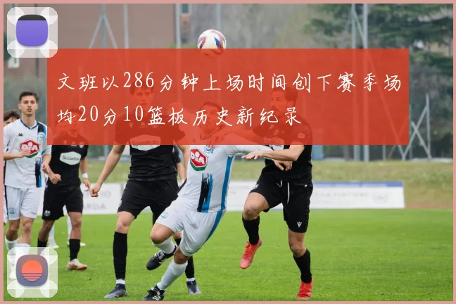 文班以286分钟上场时间创下赛季场均20分10篮板历史新纪录