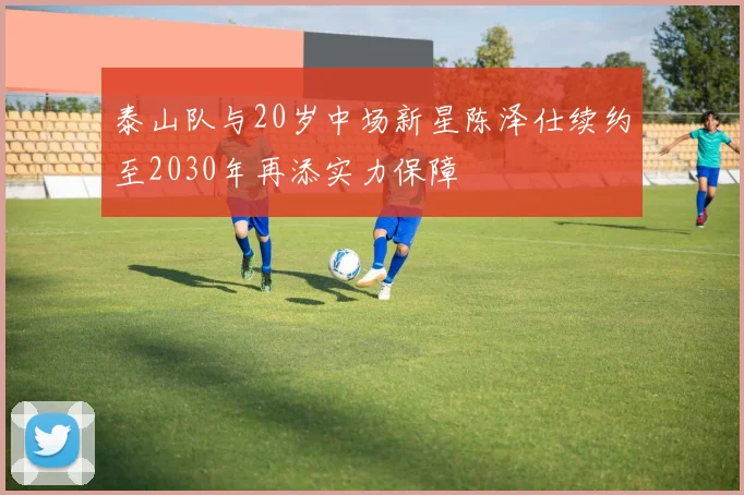 泰山队与20岁中场新星陈泽仕续约至2030年再添实力保障