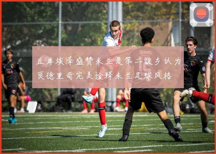 丘库埃泽盛赞米兰是第二故乡认为莫德里奇完美诠释米兰足球风格