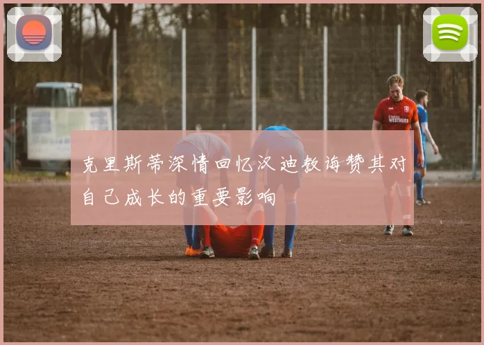 克里斯蒂深情回忆汉迪教诲赞其对自己成长的重要影响