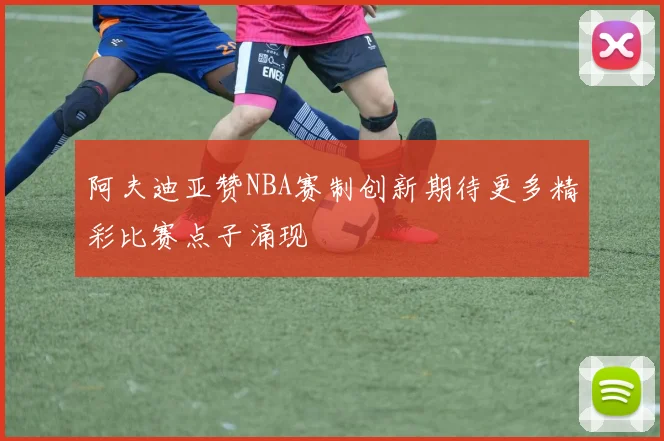 阿夫迪亚赞NBA赛制创新期待更多精彩比赛点子涌现