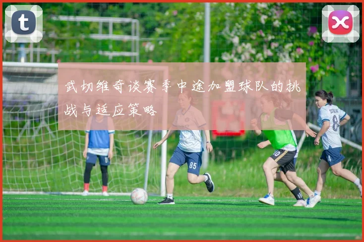 武切维奇谈赛季中途加盟球队的挑战与适应策略