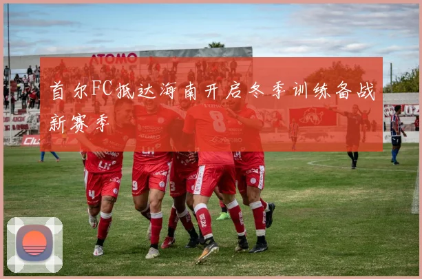 首尔FC抵达海南开启冬季训练备战新赛季