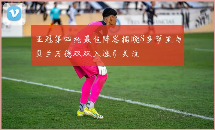 亚冠第四轮最佳阵容揭晓S多萨里与贝兰万德双双入选引关注