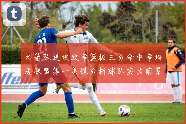 火箭队进攻效率篮板三分命中率均居联盟第一美媒分析球队实力前景