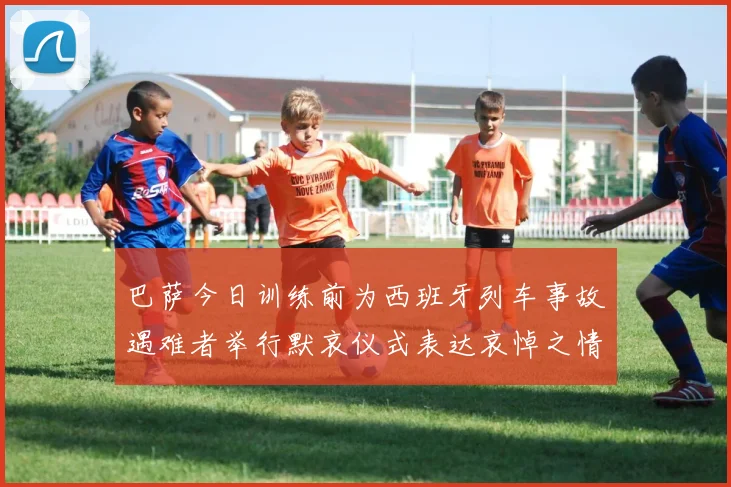 巴萨今日训练前为西班牙列车事故遇难者举行默哀仪式表达哀悼之情