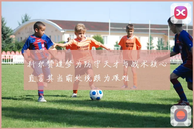 科尔赞追梦为防守天才与战术核心直言其当前处境颇为艰难