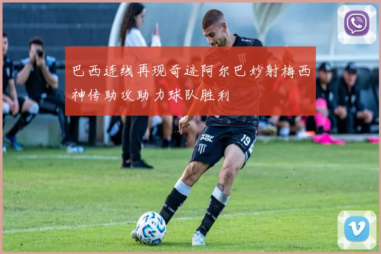 巴西连线再现奇迹阿尔巴妙射梅西神传助攻助力球队胜利