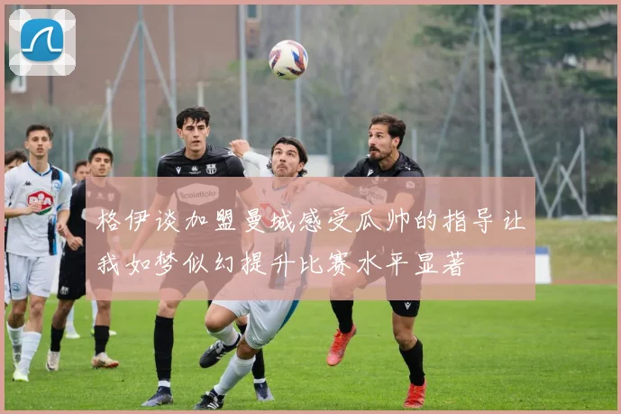 格伊谈加盟曼城感受瓜帅的指导让我如梦似幻提升比赛水平显著