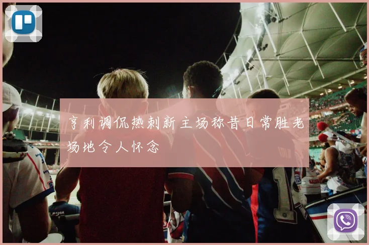 亨利调侃热刺新主场称昔日常胜老场地令人怀念