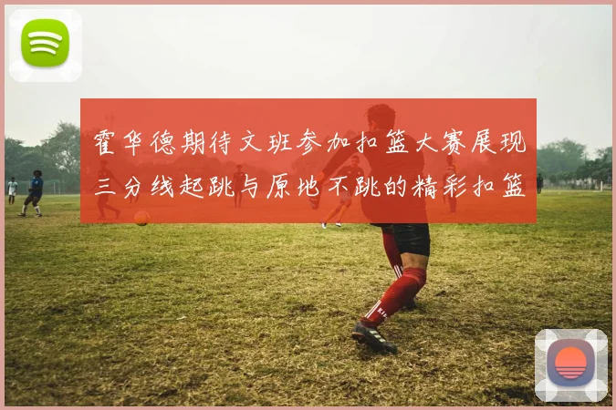 霍华德期待文班参加扣篮大赛展现三分线起跳与原地不跳的精彩扣篮技巧