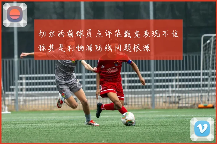 切尔西前球员点评范戴克表现不佳称其是利物浦防线问题根源