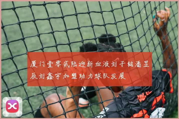 厦门壹零贰陆迎新血液刘子铭潘昱辰刘鑫宇加盟助力球队发展
