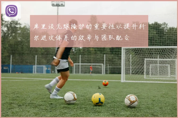 库里谈无球掩护的重要性以提升科尔进攻体系的效率与团队配合